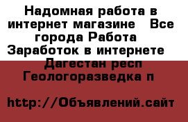 Надомная работа в интернет магазине - Все города Работа » Заработок в интернете   . Дагестан респ.,Геологоразведка п.